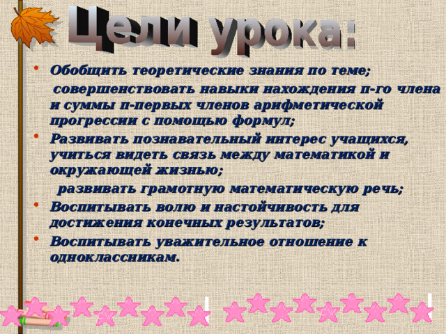 Обобщить теоретические знания по теме;  совершенствовать навыки нахождения п-го члена и суммы п-первых членов арифметической прогрессии с помощью формул; Развивать познавательный интерес учащихся, учиться видеть связь между математикой и окружающей жизнью;  развивать грамотную математическую речь; Воспитывать волю и настойчивость для достижения конечных результатов; Воспитывать уважительное отношение к одноклассникам. 