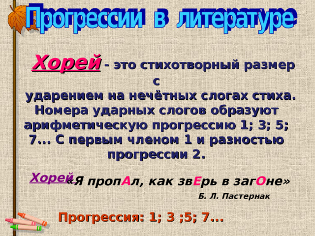  Хорей  -  это стихотворный размер с  ударением на нечётных слогах стиха. Номера ударных слогов образуют  арифметическую прогрессию 1; 3; 5; 7... С первым членом 1 и разностью прогрессии 2. «Я проп А л, как зв Е рь в заг О не» Хорей Б. Л. Пастернак Прогрессия: 1; 3 ;5; 7...  