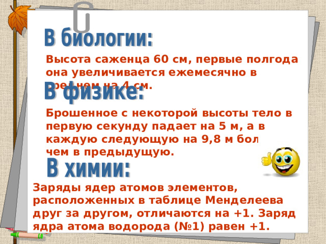 Высота саженца 60 см, первые полгода она увеличивается ежемесячно в среднем на 4 см. Брошенное с некоторой высоты тело в первую секунду падает на 5 м, а в каждую следующую на 9,8 м больше, чем в предыдущую. Заряды ядер атомов элементов, расположенных в таблице Менделеева друг за другом, отличаются на +1. Заряд ядра атома водорода (№1) равен +1. 