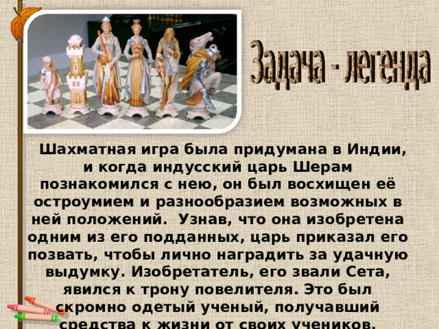  Шахматная игра была придумана в Индии, и когда индусский царь Шерам познакомился с нею, он был восхищен её остроумием и разнообразием возможных в ней положений. Узнав, что она изобретена одним из его подданных, царь приказал его позвать, чтобы лично наградить за удачную выдумку. Изобретатель, его звали Сета, явился к трону повелителя. Это был скромно одетый ученый, получавший средства к жизни от своих учеников. 