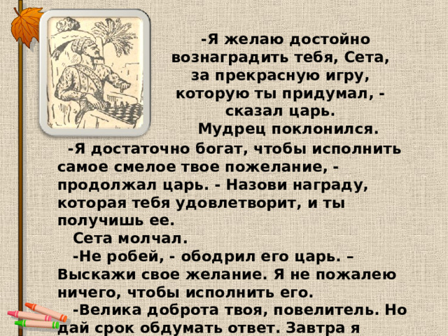  -Я желаю достойно вознаградить тебя, Сета, за прекрасную игру, которую ты придумал, -сказал царь.  Мудрец поклонился.   -Я достаточно богат, чтобы исполнить самое смелое твое пожелание, - продолжал царь. - Назови награду, которая тебя удовлетворит, и ты получишь ее.  Сета молчал.  -Не робей, - ободрил его царь. – Выскажи свое желание. Я не пожалею ничего, чтобы исполнить его.  -Велика доброта твоя, повелитель. Но дай срок обдумать ответ. Завтра я сообщу тебе мою просьбу. 