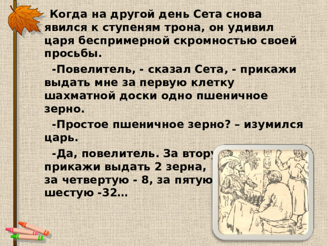  Когда на другой день Сета снова явился к ступеням трона, он удивил царя беспримерной скромностью своей просьбы.  -Повелитель, - сказал Сета, - прикажи выдать мне за первую клетку шахматной доски одно пшеничное зерно.  -Простое пшеничное зерно? – изумился царь.  -Да, повелитель. За вторую клетку прикажи выдать 2 зерна, за третью - 4, за четвертую - 8, за пятую - 16, за шестую -32…  