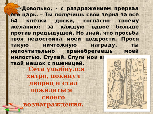  -Довольно, - с раздражением прервал его царь. – Ты получишь свои зерна за все 64 клетки доски, согласно твоему желанию: за каждую вдвое больше против предыдущей. Но знай, что просьба твоя недостойна моей щедрости. Прося такую ничтожную награду, ты непочтительно пренебрегаешь моей милостью. Ступай. Слуги мои вынесут тебе твой мешок с пшеницей.  Сета улыбнулся хитро, покинул дворец и стал дожидаться своего вознаграждения.  