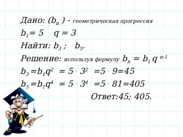 Дано: (b n ) - геометрическая прогрессия  b 1 = 5 q = 3 Найти: b 3 ; b 5 . Решение: используя формулу b n = b 1 q n-1 b 3 =b 1 q 2 = 5 . 3 2 =5 . 9=45 b 5 =b 1 q 4 = 5 . 3 4 =5 . 81=405  Ответ:45; 405. 