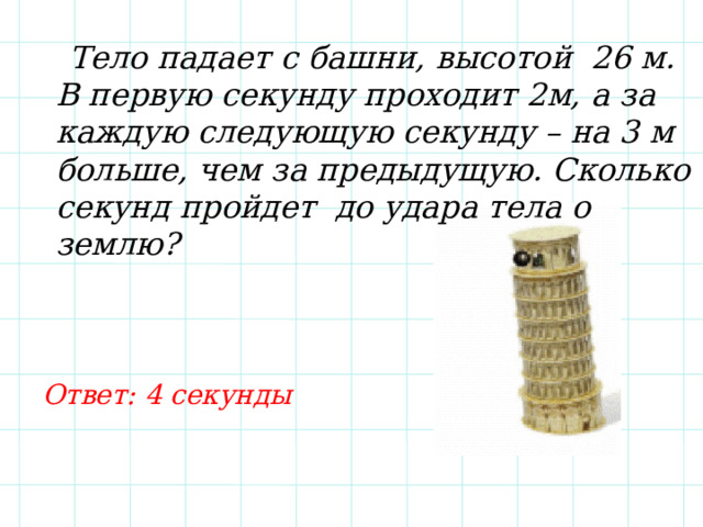  Тело падает с башни, высотой 26 м. В первую секунду проходит 2м, а за каждую следующую секунду – на 3 м больше, чем за предыдущую. Сколько секунд пройдет до удара тела о землю? Ответ: 4 секунды 