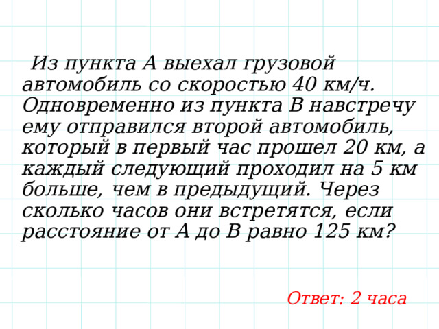  Из пункта А выехал грузовой автомобиль со скоростью 40 км/ч. Одновременно из пункта В навстречу ему отправился второй автомобиль, который в первый час прошел 20 км, а каждый следующий проходил на 5 км больше, чем в предыдущий. Через сколько часов они встретятся, если расстояние от А до В равно 125 км? Ответ: 2 часа 