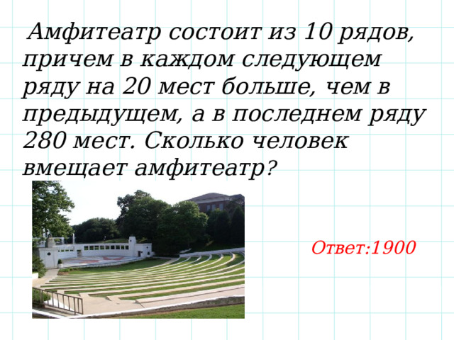  Амфитеатр состоит из 10 рядов, причем в каждом следующем ряду на 20 мест больше, чем в предыдущем, а в последнем ряду 280 мест. Сколько человек вмещает амфитеатр ? Ответ:1900 
