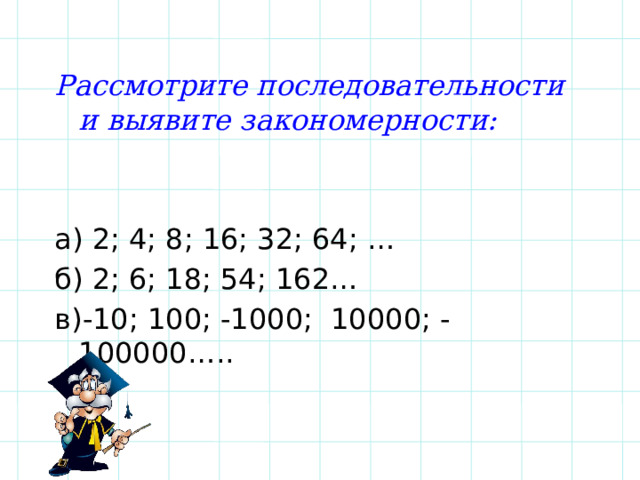 Рассмотрите последовательности и выявите закономерности:  а) 2; 4; 8; 16; 32; 64; … б) 2; 6; 18; 54; 162… в)-10; 100; -1000; 10000; -100000….. 