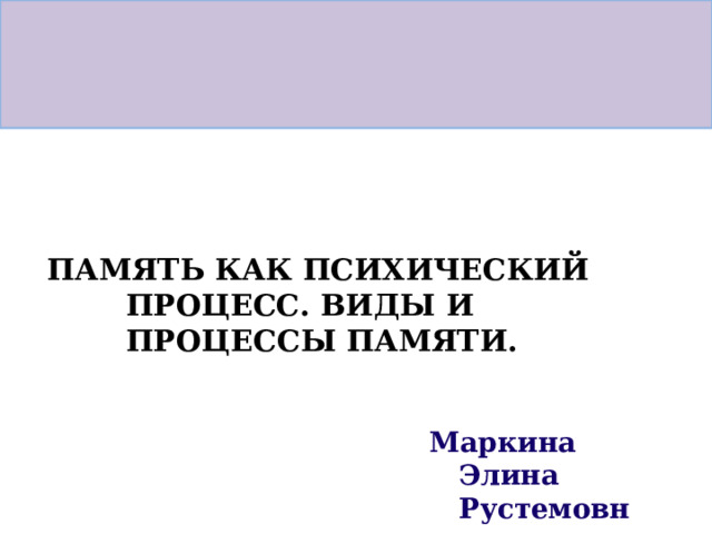 ПАМЯТЬ  КАК  ПСИХИЧЕСКИЙ  ПРОЦЕСС. ВИДЫ  И  ПРОЦЕССЫ  ПАМЯТИ. Маркина  Элина Рустемовна 