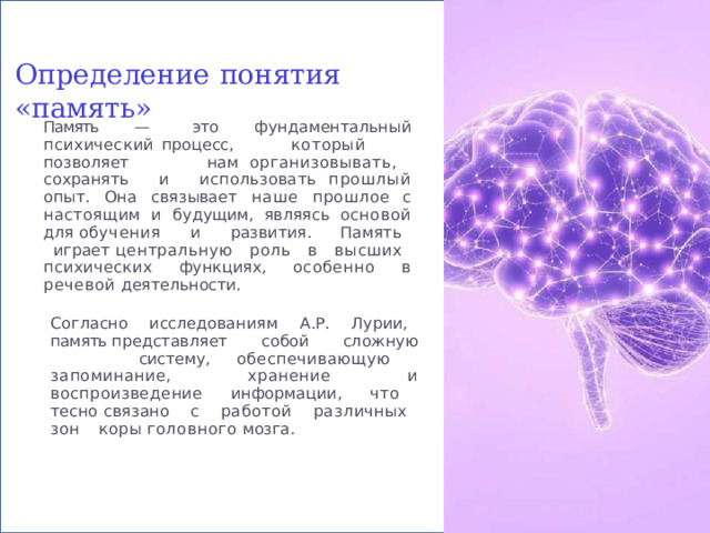 Определение  понятия  «память» Память  —  это  фундаментальный  психический процесс,  который  позволяет  нам организовывать,  сохранять  и  использовать прошлый  опыт.  Она  связывает  наше  прошлое с  настоящим  и  будущим,  являясь  основой  для обучения  и  развития.  Память  играет центральную  роль  в  высших  психических функциях,  особенно  в  речевой  деятельности. Согласно  исследованиям  А.Р.  Лурии,  память представляет  собой  сложную  систему, обеспечивающую  запоминание,  хранение  и воспроизведение  информации,  что  тесно связано  с  работой  различных  зон  коры головного  мозга. 