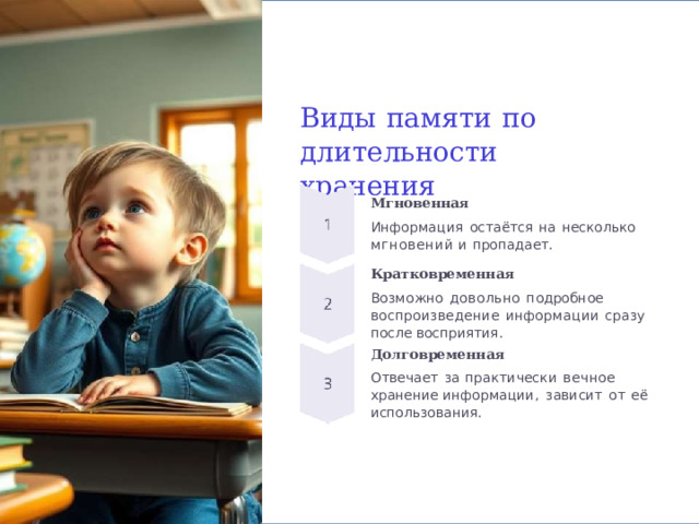 Виды  памяти  по длительности  хранения Мгновенная Информация  остаётся  на  несколько мгновений  и  пропадает. Кратковременная Возможно  довольно  подробное воспроизведение  информации  сразу  после восприятия. Долговременная Отвечает  за  практически  вечное  хранение информации,  зависит  от  её использования. 