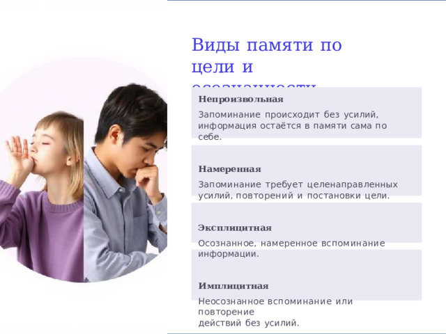Виды  памяти  по  цели  и осознанности Непроизвольная Запоминание  происходит  без  усилий, информация  остаётся  в  памяти  сама по  себе.   Намеренная Запоминание  требует  целенаправленных  усилий, повторений  и  постановки  цели.   Эксплицитная Осознанное,  намеренное  вспоминание  информации.   Имплицитная Неосознанное  вспоминание  или  повторение действий  без  усилий. 