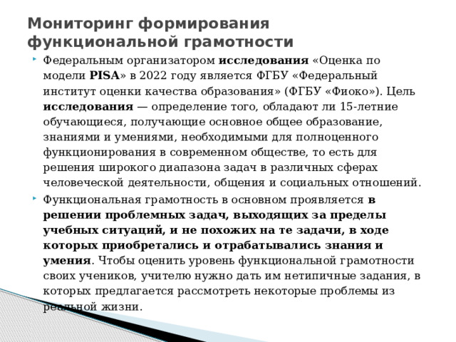 Мониторинг формирования функциональной грамотности Федеральным организатором исследования «Оценка по модели PISA » в 2022 году является ФГБУ «Федеральный институт оценки качества образования» (ФГБУ «Фиоко»). Цель исследования — определение того, обладают ли 15-летние обучающиеся, получающие основное общее образование, знаниями и умениями, необходимыми для полноценного функционирования в современном обществе, то есть для решения широкого диапазона задач в различных сферах человеческой деятельности, общения и социальных отношений. Функциональная грамотность в основном проявляется в решении проблемных задач, выходящих за пределы учебных ситуаций, и не похожих на те задачи, в ходе которых приобретались и отрабатывались знания и умения . Чтобы оценить уровень функциональной грамотности своих учеников, учителю нужно дать им нетипичные задания, в которых предлагается рассмотреть некоторые проблемы из реальной жизни. 