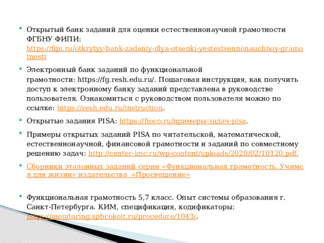 Открытый банк заданий для оценки естественнонаучной грамотности ФГБНУ ФИПИ: https://fipi.ru/otkrytyy-bank-zadaniy-dlya-otsenki-yestestvennonauchnoy-gramotnosti Электронный банк заданий по функциональной грамотности: https://fg.resh.edu.ru/. Пошаговая инструкция, как получить доступ к электронному банку заданий представлена в руководстве пользователя. Ознакомиться с руководством пользователя можно по ссылке:  https://resh.edu.ru/instruction . Открытые задания PISA:  https://fioco.ru/примеры-задач-pisa . Примеры открытых заданий PISA по читательской, математической, естественнонаучной, финансовой грамотности и заданий по совместному решению задач:  http://center-imc.ru/wp-content/uploads/2020/02/10120.pdf.   Сборники эталонных заданий серии «Функциональная грамотность. Учимся для жизни» издательства  «Просвещение»   Функциональная грамотность 5,7 класс. Опыт системы образования г. Санкт-Петербурга. КИМ, спецификация, кодификаторы:   https://monitoring.spbcokoit.ru/procedure/1043/ . 