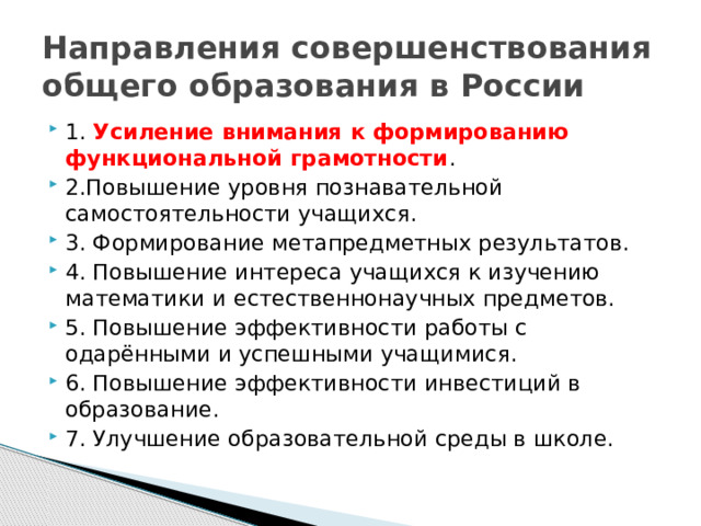 Направления совершенствования общего образования в России 1. Усиление внимания к формированию функциональной грамотности . 2.Повышение уровня познавательной самостоятельности учащихся. 3. Формирование метапредметных результатов. 4. Повышение интереса учащихся к изучению математики и естественнонаучных предметов. 5. Повышение эффективности работы с одарёнными и успешными учащимися. 6. Повышение эффективности инвестиций в образование. 7. Улучшение образовательной среды в школе. 
