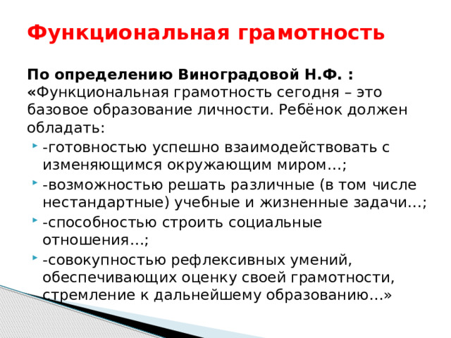 Функциональная грамотность По определению Виноградовой Н.Ф. : « Функциональная грамотность сегодня – это базовое образование личности. Ребёнок должен обладать: -готовностью успешно взаимодействовать с изменяющимся окружающим миром…; -возможностью решать различные (в том числе нестандартные) учебные и жизненные задачи…; -способностью строить социальные отношения…; -совокупностью рефлексивных умений, обеспечивающих оценку своей грамотности, стремление к дальнейшему образованию…» 