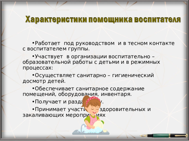 Работает под руководством и в тесном контакте с воспитателем группы. Участвует в организации воспитательно – образовательной работы с детьми и в режимных процессах: Осуществляет санитарно – гигиенический досмотр детей. Обеспечивает санитарное содержание помещений, оборудования, инвентаря. Получает и раздаёт еду. Принимает участие в оздоровительных и закаливающих мероприятиях   
