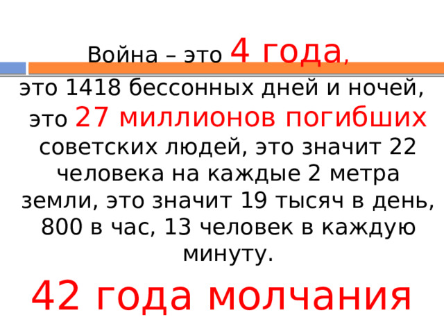 Война – это 4 года , это 1418 бессонных дней и ночей, это 27 миллионов погибших советских людей, это значит 22 человека на каждые 2 метра земли, это значит 19 тысяч в день, 800 в час, 13 человек в каждую минуту. 42 года молчания 