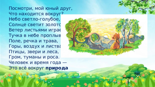 Посмотри, мой юный друг,  Что находится вокруг?  Небо светло-голубое,  Солнце светит золотое,  Ветер листьями играет,  Тучка в небе проплывает.  Поле, речка и трава,  Горы, воздух и листва,  Птицы, звери и леса,  Гром, туманы и роса.  Человек и время года —  Это всё вокруг  природа 