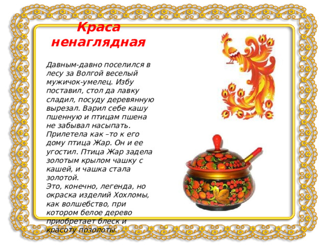 Краса ненаглядная Давным-давно поселился в лесу за Волгой веселый мужичок-умелец. Избу поставил, стол да лавку сладил, посуду деревянную вырезал. Варил себе кашу пшенную и птицам пшена не забывал насыпать. Прилетела как –то к его дому птица Жар. Он и ее угостил. Птица Жар задела золотым крылом чашку с кашей, и чашка стала золотой. Это, конечно, легенда, но окраска изделий Хохломы, как волшебство, при котором белое дерево приобретает блеск и красоту позолоты. 