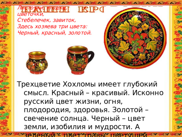 Листочки, ягодки, цветочки,  Стебелечек, завиток,  Здесь хозяева три цвета:  Черный, красный, золотой. Трехцветие Хохломы имеет глубокий смысл. Красный – красивый. Исконно русский цвет жизни, огня, плодородия, здоровья. Золотой – свечение солнца. Черный – цвет земли, изобилия и мудрости. А зеленый – цвет травы, цветущей природы и вечной молодости. 