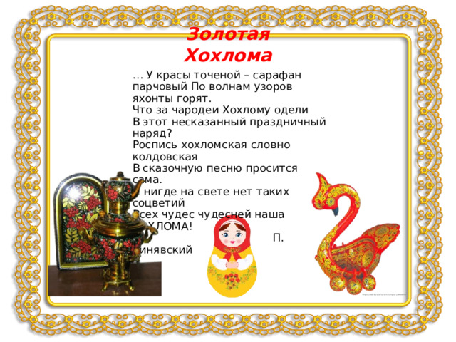 Золотая Хохлома … У красы точеной – сарафан парчовый По волнам узоров яхонты горят. Что за чародеи Хохлому одели В этот несказанный праздничный наряд? Роспись хохломская словно колдовская В сказочную песню просится сама. И нигде на свете нет таких соцветий Всех чудес чудесней наша ХОХЛОМА!  П. Синявский 