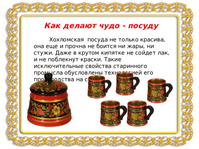 Как делают чудо - посуду  Хохломская посуда не только красива, она еще и прочна не боится ни жары, ни стужи. Даже в крутом кипятке не сойдет лак, и не поблекнут краски. Такие исключительные свойства старинного промысла обусловлены технологией его производства на свет. 