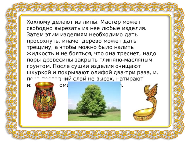 Хохлому делают из липы. Мастер может свободно вырезать из нее любые изделия. Затем этим изделиям необходимо дать просохнуть, иначе дерево может дать трещину, а чтобы можно было налить жидкость и не бояться, что она треснет, надо поры древесины закрыть глиняно-масляным грунтом. После сушки изделия очищают шкуркой и покрывают олифой два-три раза, и, пока последний слой не высох, натирают изделие алюминиевым порошком. 