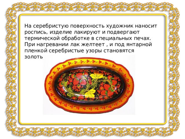 На серебристую поверхность художник наносит роспись, изделие лакируют и подвергают термической обработке в специальных печах. При нагревании лак желтеет , и под янтарной пленкой серебристые узоры становятся золотыми. 