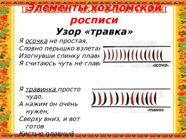 Элементы хохломской росписи  Узор «травка» Я осочка не простая, Словно перышко взлетая, Изогнувши спинку плавно, Я считаюсь чуть не главной. Я травинка просто чудо, А нажим он очень нужен, Сверху вниз, и вот готов Кистью плавный переход 