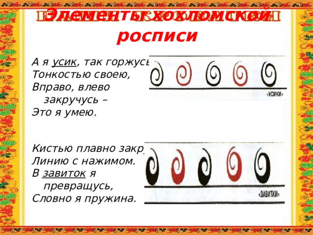 Элементы хохломской росписи А я усик , так горжусь Тонкостью своею, Вправо, влево закручусь – Это я умею. Кистью плавно закручу Линию с нажимом. В завиток я превращусь, Словно я пружина. 