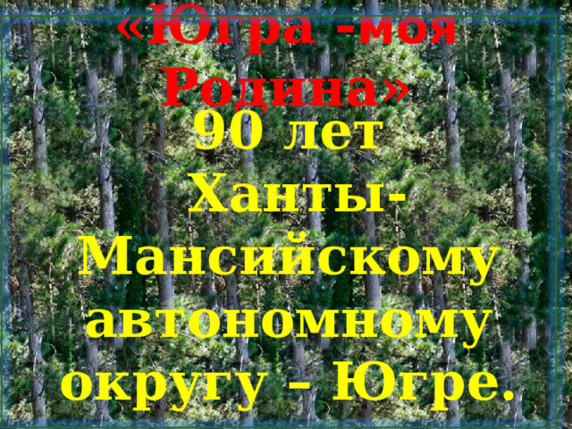 «Югра - моя Родина» 90 лет  Ханты-Мансийскому автономному округу – Югре. 
