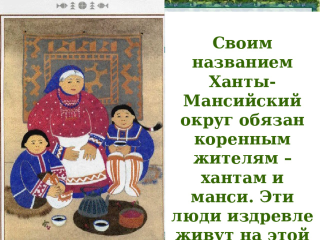  Своим названием Ханты-Мансийский округ обязан коренным жителям – хантам и манси. Эти люди издревле живут на этой земле, которую они много веков назад назвали Югрой . 