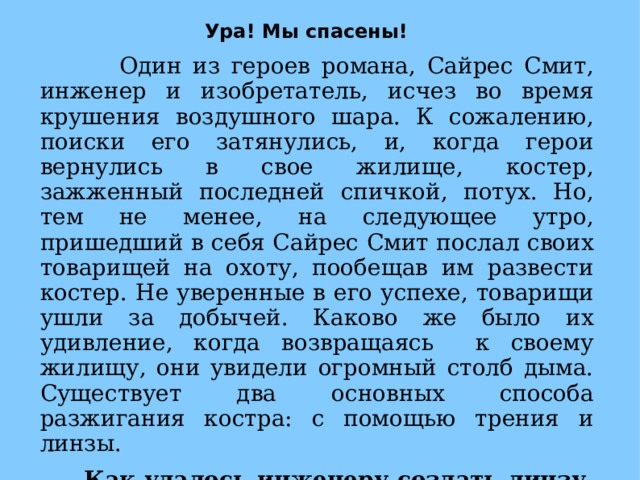Ура! Мы спасены!  Один из героев романа, Сайрес Смит, инженер и изобретатель, исчез во время крушения воздушного шара. К сожалению, поиски его затянулись, и, когда герои вернулись в свое жилище, костер, зажженный последней спичкой, потух. Но, тем не менее, на следующее утро, пришедший в себя Сайрес Смит послал своих товарищей на охоту, пообещав им развести костер. Не уверенные в его успехе, товарищи ушли за добычей. Каково же было их удивление, когда возвращаясь к своему жилищу, они увидели огромный столб дыма. Существует два основных способа разжигания костра: с помощью трения и линзы.  Как удалось инженеру создать линзу, если после крушения у героев остались только вещи, надетые на себя?  