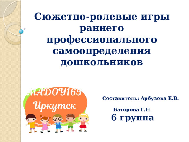 Составитель: Арбузова Е.В.  Баторова Г.Н. 6 группа        Сюжетно-ролевые игры раннего профессионального самоопределения дошкольников 