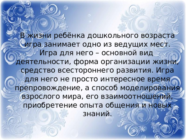       В жизни ребёнка дошкольного возраста игра занимает одно из ведущих мест. Игра для него – основной вид деятельности, форма организации жизни, средство всестороннего развития. Игра для него не просто интересное время препровождение, а способ моделирования взрослого мира, его взаимоотношений, приобретение опыта общения и новых знаний.   
