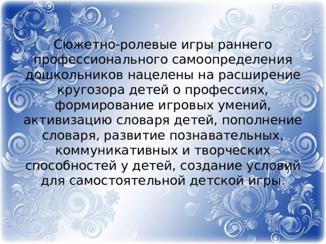 Сюжетно-ролевые игры раннего профессионального самоопределения дошкольников нацелены на расширение кругозора детей о профессиях, формирование игровых умений, активизацию словаря детей, пополнение словаря, развитие познавательных, коммуникативных и творческих способностей у детей, создание условий для самостоятельной детской игры.   