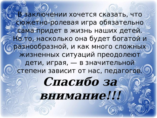 В заключении хочется сказать, что сюжетно-ролевая игра обязательно сама придет в жизнь наших детей. Но то, насколько она будет богатой и разнообразной, и как много сложных жизненных ситуаций преодолеют дети, играя, — в значительной степени зависит от нас, педагогов.  Спасибо за внимание!!! 