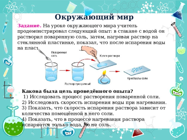 Окружающий мир Задание. На уроке окружающего мира учитель продемонстрировал следующий опыт: в стакане с водой он растворил поваренную соль, затем, нагревая раствор на стеклянной пластинке, показал, что после испарения воды на пластинке остались кристаллы соли. Какова была цель проведённого опыта?  1) Исследовать процесс растворения поваренной соли.  2) Исследовать скорость испарения воды при нагревании.  3) Показать, что скорость испарения раствора зависит от количества помещённой в него соли.  4) Показать, что в процессе нагревания раствора испаряется только вода, но не соль.  