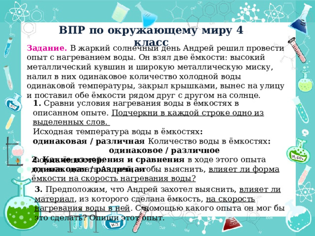 ВПР по окружающему миру 4 класс Задание. В жаркий солнечный день Андрей решил провести опыт с нагреванием воды. Он взял две ёмкости: высокий металлический кувшин и широкую металлическую миску, налил в них одинаковое количество холодной воды одинаковой температуры, закрыл крышками, вынес на улицу и поставил обе ёмкости рядом друг с другом на солнце. 1. Сравни условия нагревания воды в ёмкостях в описанном опыте. Подчеркни в каждой строке одно из выделенных слов. Исходная температура воды в ёмкостях : одинаковая / различная Количество воды в ёмкостях : одинаковое / различное Форма ёмкостей: одинаковая / различная 2. Какие измерения и сравнения в ходе этого опыта должен сделать Андрей, чтобы выяснить, влияет ли форма ёмкости на скорость нагревания воды? 3. Предположим, что Андрей захотел выяснить, влияет ли материал , из которого сделана ёмкость, на скорость нагревания воды в ней . С помощью какого опыта он мог бы это сделать? Опиши этот опыт. 