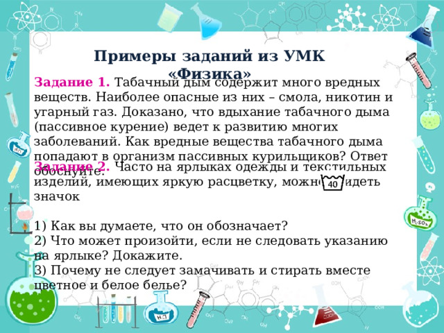 Примеры заданий из УМК «Физика» Задание 1. Табачный дым содержит много вредных веществ. Наиболее опасные из них – смола, никотин и угарный газ. Доказано, что вдыхание табачного дыма (пассивное курение) ведет к развитию многих заболеваний. Как вредные вещества табачного дыма попадают в организм пассивных курильщиков? Ответ обоснуйте. Задание 2. Часто на ярлыках одежды и текстильных изделий, имеющих яркую расцветку, можно увидеть значок 1) Как вы думаете, что он обозначает? 2) Что может произойти, если не следовать указанию на ярлыке? Докажите. 3) Почему не следует замачивать и стирать вместе цветное и белое белье? 