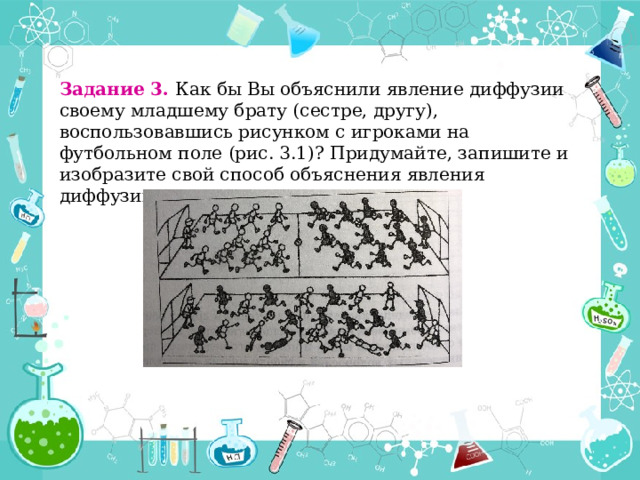 Задание 3. Как бы Вы объяснили явление диффузии своему младшему брату (сестре, другу), воспользовавшись рисунком с игроками на футбольном поле (рис. 3.1)? Придумайте, запишите и изобразите свой способ объяснения явления диффузии. 
