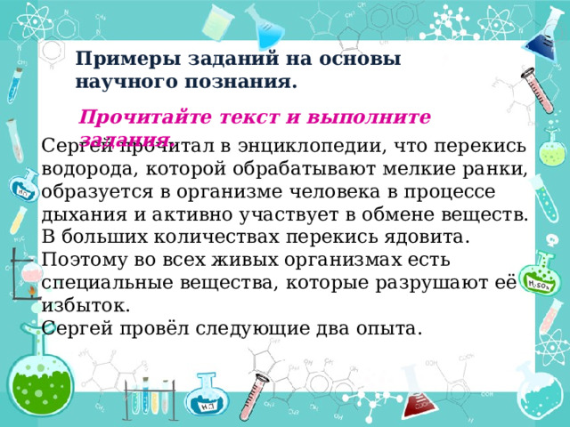 Примеры заданий на основы научного познания. Прочитайте текст и выполните задания.  Сергей прочитал в энциклопедии, что перекись водорода, которой обрабатывают мелкие ранки, образуется в организме человека в процессе дыхания и активно участвует в обмене веществ. В больших количествах перекись ядовита. Поэтому во всех живых организмах есть специальные вещества, которые разрушают её избыток. Сергей провёл следующие два опыта. 