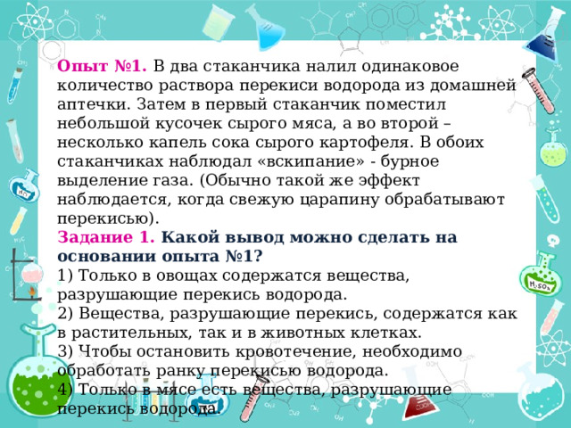 Опыт №1. В два стаканчика налил одинаковое количество раствора перекиси водорода из домашней аптечки. Затем в первый стаканчик поместил небольшой кусочек сырого мяса, а во второй – несколько капель сока сырого картофеля. В обоих стаканчиках наблюдал «вскипание» - бурное выделение газа. (Обычно такой же эффект наблюдается, когда свежую царапину обрабатывают перекисью). Задание 1. Какой вывод можно сделать на основании опыта №1? 1) Только в овощах содержатся вещества, разрушающие перекись водорода.  2) Вещества, разрушающие перекись, содержатся как в растительных, так и в животных клетках.  3) Чтобы остановить кровотечение, необходимо обработать ранку перекисью водорода.  4) Только в мясе есть вещества, разрушающие перекись водорода.  