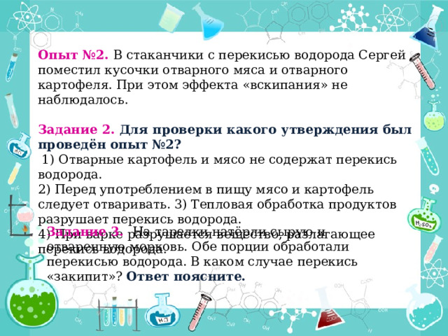 Опыт №2. В стаканчики с перекисью водорода Сергей поместил кусочки отварного мяса и отварного картофеля. При этом эффекта «вскипания» не наблюдалось. Задание 2. Для проверки какого утверждения был проведён опыт №2?  1) Отварные картофель и мясо не содержат перекись водорода. 2) Перед употреблением в пищу мясо и картофель следует отваривать. 3) Тепловая обработка продуктов разрушает перекись водорода.  4) При варке разрушается вещество, разлагающее перекись водорода.  Задание 3. На тарелки натёрли сырую и отваренную морковь. Обе порции обработали перекисью водорода. В каком случае перекись «закипит»? Ответ поясните. 
