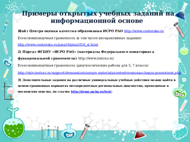 Примеры открытых учебных заданий на информационной основе Сайт Центра оценки качества образования ИСРО РАО http://www.centeroko.ru Естественнонаучная грамотность (в том числе интерактивные задания) http://www.centeroko.ru/pisa18/pisa2018_sl.html 2) Портал ФГБНУ «ИСРО РАО» (материалы Федерального мониторинга функциональной грамотности) http://www.instrao.ru/ Естественнонаучная грамотность (диагностические работы для 5, 7 класса) http://skiv.instrao.ru/support/demonstratsionnye  materialya / estestvennonauchnaya-gramotnost.php 3) Дополнительные задания на различные универсальные учебные действия можно найти в демонстрационных вариантах метапредметных региональных диагностик, проводимых в московских школах, по ссылке http://demo.mcko.ru/test/ .   