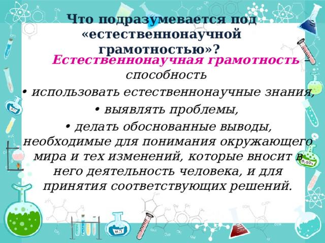 Что подразумевается под «естественнонаучной грамотностью»?  Естественнонаучная грамотность – способность • использовать естественнонаучные знания, • выявлять проблемы, • делать обоснованные выводы, необходимые для понимания окружающего мира и тех изменений, которые вносит в него деятельность человека, и для принятия соответствующих решений. 