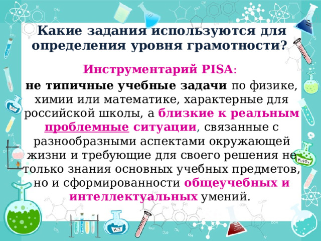 Какие задания используются для определения уровня грамотности? Инструментарий PISA : не типичные учебные задачи по физике, химии или математике, характерные для российской школы, а близкие к реальным проблемные ситуации , связанные с разнообразными аспектами окружающей жизни и требующие для своего решения не только знания основных учебных предметов, но и сформированности общеучебных и интеллектуальных умений. 