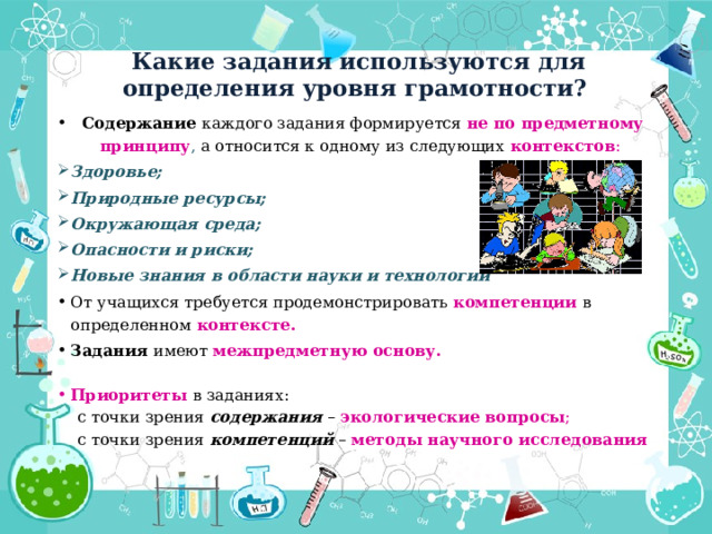 Какие задания используются для определения уровня грамотности? Содержание каждого задания формируется не по предметному принципу , а относится к одному из следующих контекстов : Здоровье; Природные ресурсы; Окружающая среда; Опасности и риски; Новые знания в области науки и технологии От учащихся требуется продемонстрировать компетенции  в определенном контексте. Задания имеют межпредметную основу. Приоритеты  в заданиях:  с точки зрения содержания – экологические вопросы ;  с точки зрения компетенций – методы научного исследования  