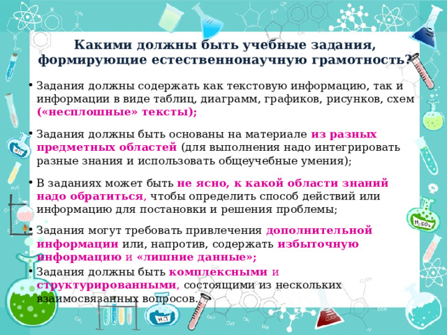 Какими должны быть учебные задания, формирующие естественнонаучную грамотность? Задания должны содержать как текстовую информацию, так и информации в виде таблиц, диаграмм, графиков, рисунков, схем («несплошные» тексты); Задания должны быть основаны на материале из разных предметных областей (для выполнения надо интегрировать разные знания и использовать общеучебные умения); В заданиях может быть  не ясно, к какой области знаний надо обратиться , чтобы определить способ действий или информацию для постановки и решения проблемы; Задания могут требовать привлечения дополнительной информации или, напротив, содержать избыточную информацию и «лишние данные»; Задания должны быть комплексными и структурированными , состоящими из нескольких взаимосвязанных вопросов. 